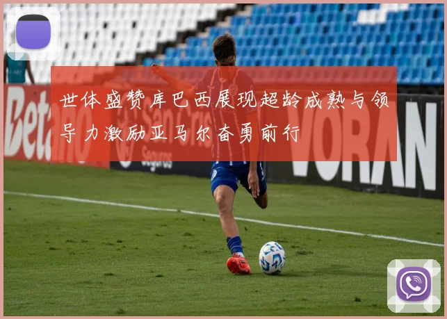 世体盛赞库巴西展现超龄成熟与领导力激励亚马尔奋勇前行