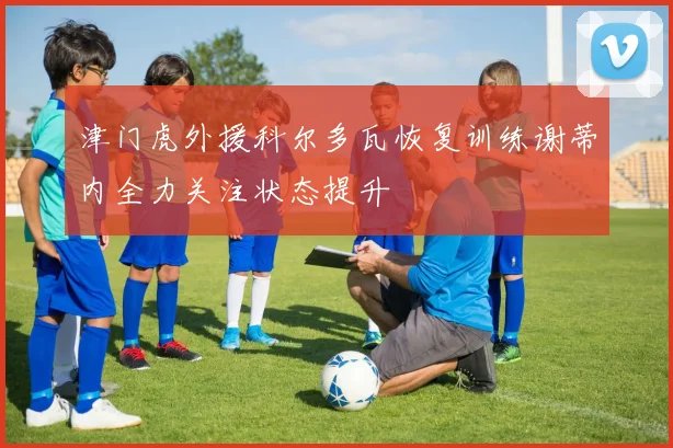 津门虎外援科尔多瓦恢复训练谢蒂内全力关注状态提升