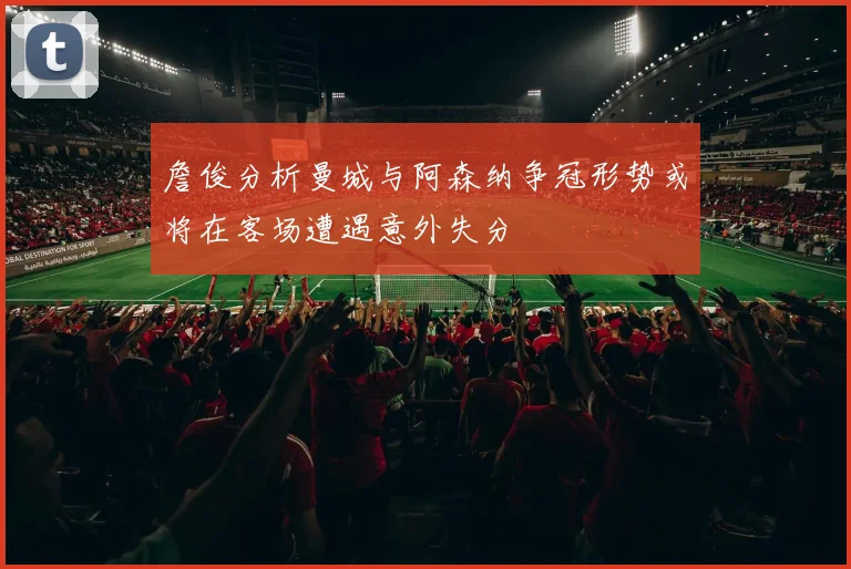 詹俊分析曼城与阿森纳争冠形势或将在客场遭遇意外失分