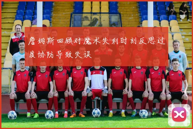 詹姆斯回顾对魔术失利时刻反思过度协防导致失误