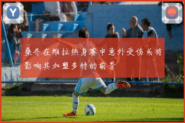 桑乔在维拉热身赛中意外受伤或将影响其加盟多特的前景