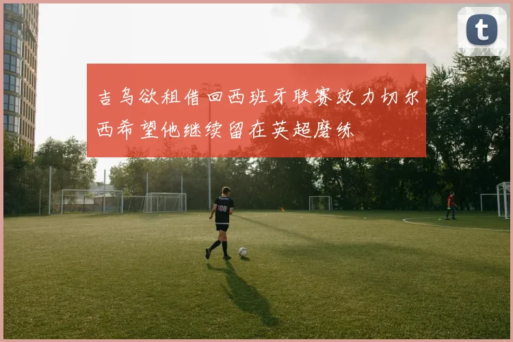 吉乌欲租借回西班牙联赛效力切尔西希望他继续留在英超磨练