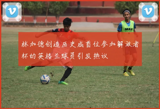 林加德创造历史成首位参加解放者杯的英格兰球员引发热议