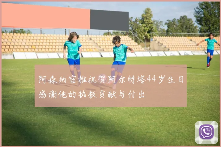 阿森纳官推祝贺阿尔特塔44岁生日感谢他的执教贡献与付出