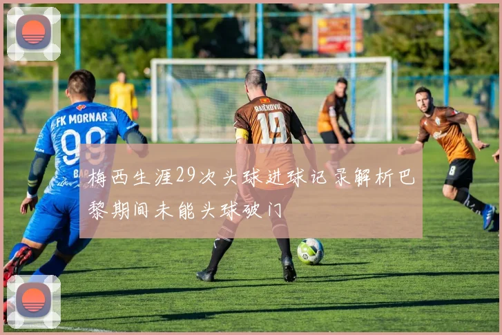 梅西生涯29次头球进球记录解析巴黎期间未能头球破门