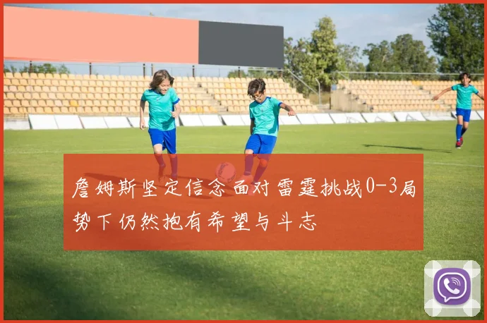 詹姆斯坚定信念面对雷霆挑战0-3局势下仍然抱有希望与斗志