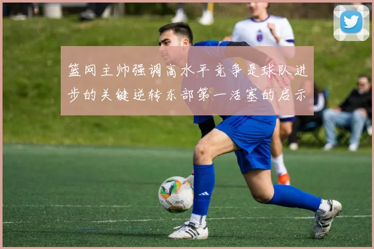 篮网主帅强调高水平竞争是球队进步的关键逆转东部第一活塞的启示