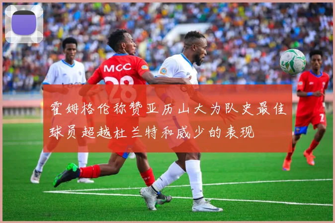 霍姆格伦称赞亚历山大为队史最佳球员超越杜兰特和威少的表现
