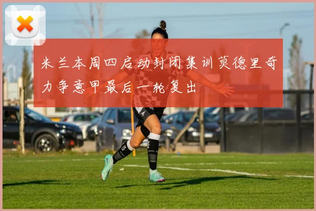 米兰本周四启动封闭集训莫德里奇力争意甲最后一轮复出