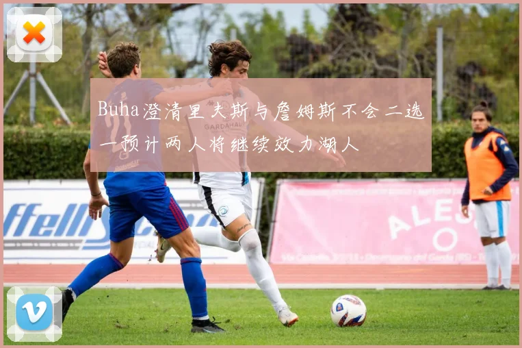 Buha澄清里夫斯与詹姆斯不会二选一预计两人将继续效力湖人