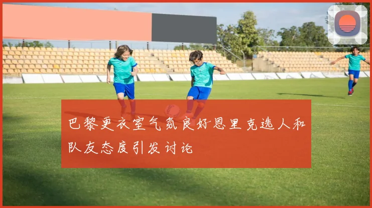 巴黎更衣室气氛良好恩里克选人和队友态度引发讨论