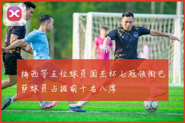 梅西等五位球员国王杯七冠领衔巴萨球员占据前十名八席
