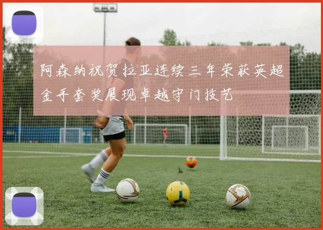 阿森纳祝贺拉亚连续三年荣获英超金手套奖展现卓越守门技艺