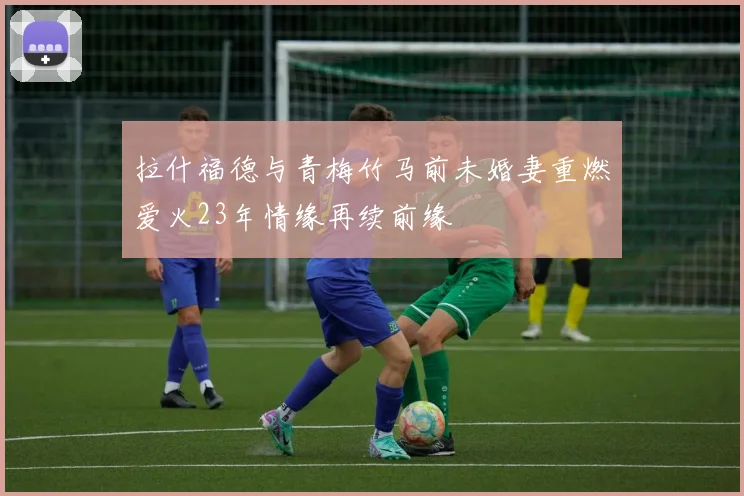 拉什福德与青梅竹马前未婚妻重燃爱火23年情缘再续前缘