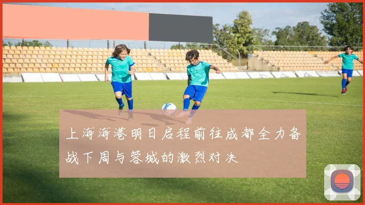 上海海港明日启程前往成都全力备战下周与蓉城的激烈对决